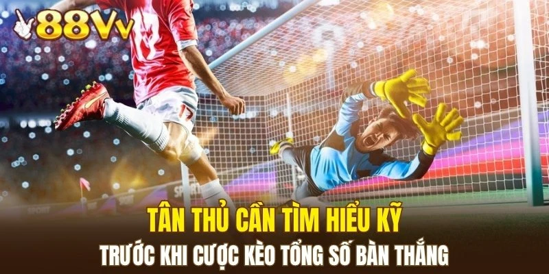 Tân thủ cần tìm hiểu kỹ trước khi cược kèo tổng số bàn thắng